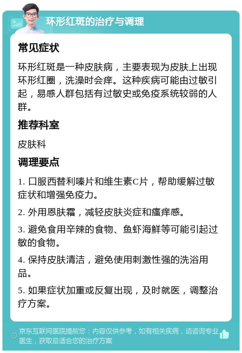 环形红斑的治疗与调理 常见症状 环形红斑是一种皮肤病，主要表现为皮肤上出现环形红圈，洗澡时会痒。这种疾病可能由过敏引起，易感人群包括有过敏史或免疫系统较弱的人群。 推荐科室 皮肤科 调理要点 1. 口服西替利嗪片和维生素C片，帮助缓解过敏症状和增强免疫力。 2. 外用恩肤霜，减轻皮肤炎症和瘙痒感。 3. 避免食用辛辣的食物、鱼虾海鲜等可能引起过敏的食物。 4. 保持皮肤清洁，避免使用刺激性强的洗浴用品。 5. 如果症状加重或反复出现，及时就医，调整治疗方案。