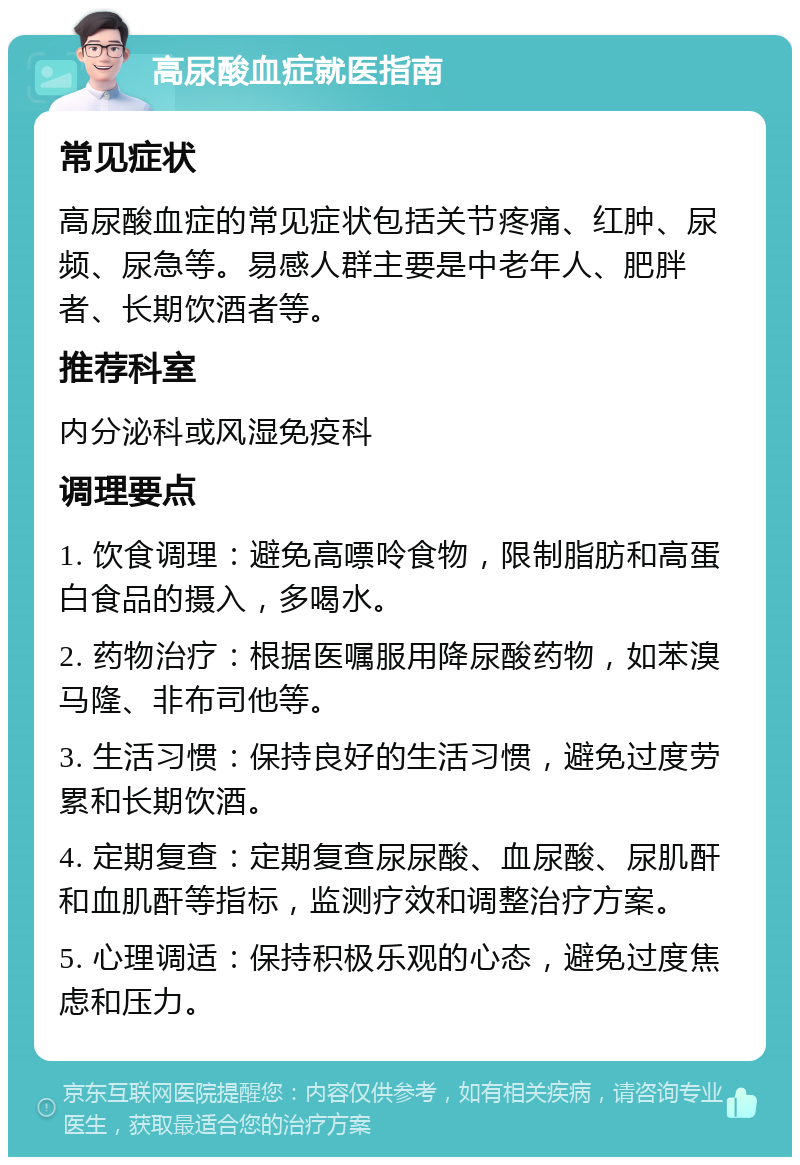 高尿酸血症就医指南 常见症状 高尿酸血症的常见症状包括关节疼痛、红肿、尿频、尿急等。易感人群主要是中老年人、肥胖者、长期饮酒者等。 推荐科室 内分泌科或风湿免疫科 调理要点 1. 饮食调理：避免高嘌呤食物，限制脂肪和高蛋白食品的摄入，多喝水。 2. 药物治疗：根据医嘱服用降尿酸药物，如苯溴马隆、非布司他等。 3. 生活习惯：保持良好的生活习惯，避免过度劳累和长期饮酒。 4. 定期复查：定期复查尿尿酸、血尿酸、尿肌酐和血肌酐等指标，监测疗效和调整治疗方案。 5. 心理调适：保持积极乐观的心态，避免过度焦虑和压力。