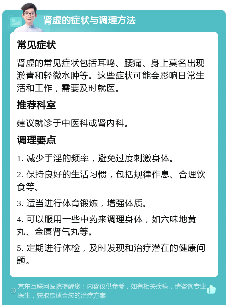 肾虚的症状与调理方法 常见症状 肾虚的常见症状包括耳鸣、腰痛、身上莫名出现淤青和轻微水肿等。这些症状可能会影响日常生活和工作，需要及时就医。 推荐科室 建议就诊于中医科或肾内科。 调理要点 1. 减少手淫的频率，避免过度刺激身体。 2. 保持良好的生活习惯，包括规律作息、合理饮食等。 3. 适当进行体育锻炼，增强体质。 4. 可以服用一些中药来调理身体，如六味地黄丸、金匮肾气丸等。 5. 定期进行体检，及时发现和治疗潜在的健康问题。