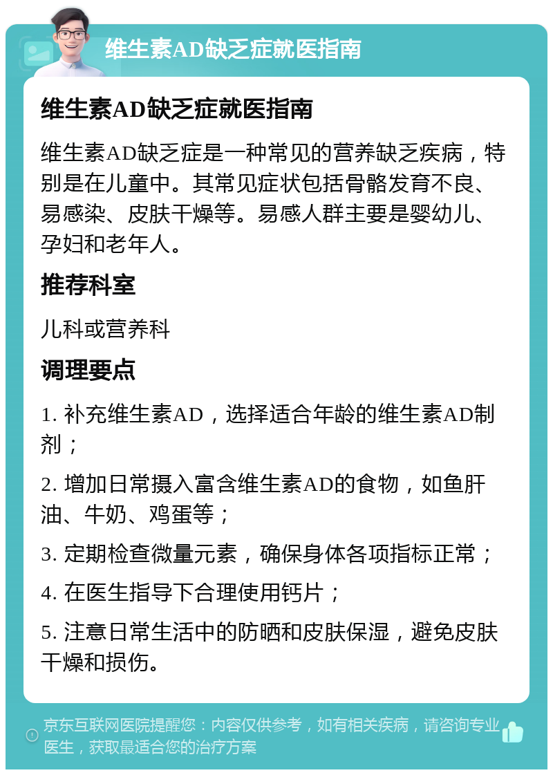 维生素AD缺乏症就医指南 维生素AD缺乏症就医指南 维生素AD缺乏症是一种常见的营养缺乏疾病，特别是在儿童中。其常见症状包括骨骼发育不良、易感染、皮肤干燥等。易感人群主要是婴幼儿、孕妇和老年人。 推荐科室 儿科或营养科 调理要点 1. 补充维生素AD，选择适合年龄的维生素AD制剂； 2. 增加日常摄入富含维生素AD的食物，如鱼肝油、牛奶、鸡蛋等； 3. 定期检查微量元素，确保身体各项指标正常； 4. 在医生指导下合理使用钙片； 5. 注意日常生活中的防晒和皮肤保湿，避免皮肤干燥和损伤。