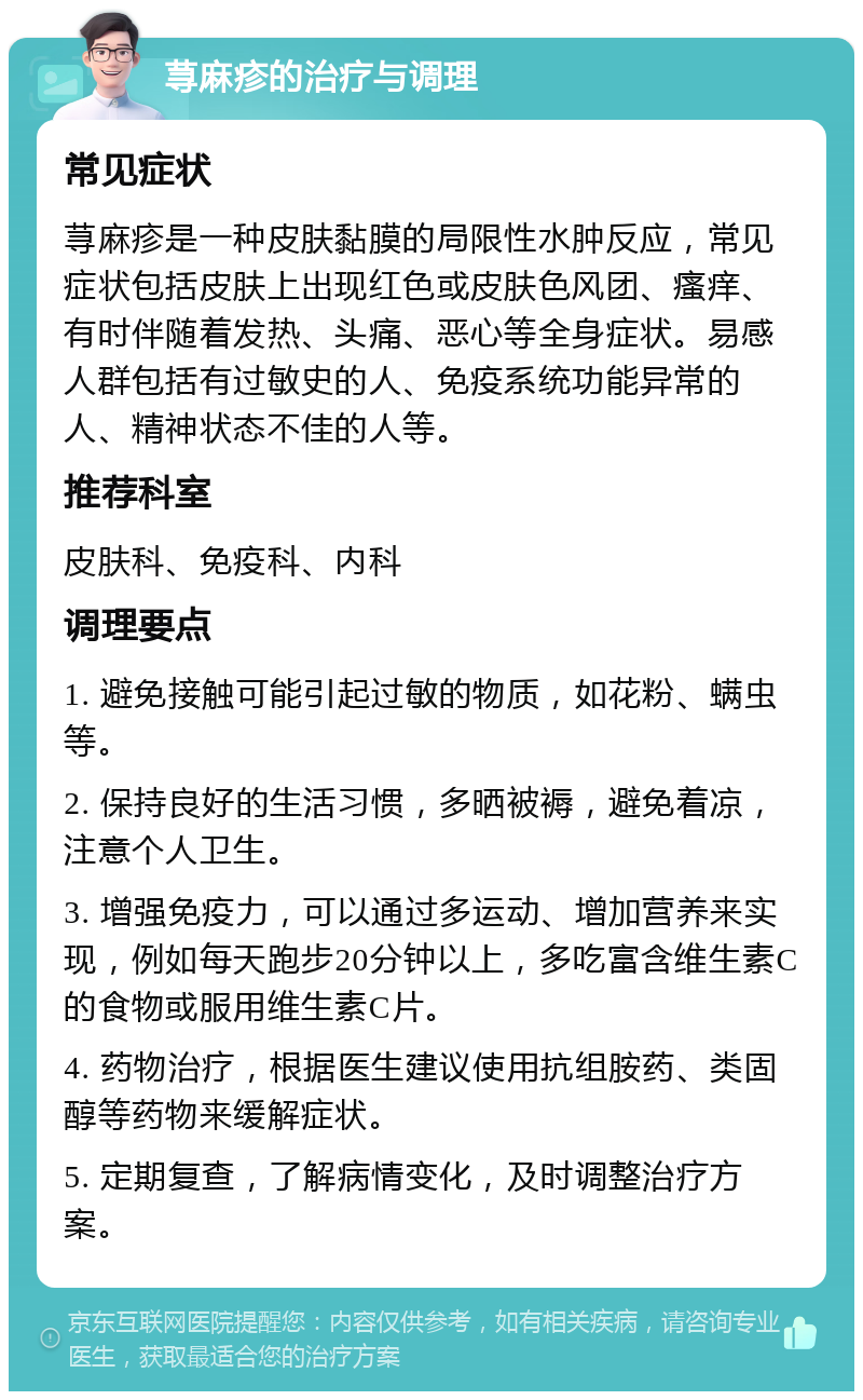 荨麻疹的治疗与调理 常见症状 荨麻疹是一种皮肤黏膜的局限性水肿反应，常见症状包括皮肤上出现红色或皮肤色风团、瘙痒、有时伴随着发热、头痛、恶心等全身症状。易感人群包括有过敏史的人、免疫系统功能异常的人、精神状态不佳的人等。 推荐科室 皮肤科、免疫科、内科 调理要点 1. 避免接触可能引起过敏的物质，如花粉、螨虫等。 2. 保持良好的生活习惯，多晒被褥，避免着凉，注意个人卫生。 3. 增强免疫力，可以通过多运动、增加营养来实现，例如每天跑步20分钟以上，多吃富含维生素C的食物或服用维生素C片。 4. 药物治疗，根据医生建议使用抗组胺药、类固醇等药物来缓解症状。 5. 定期复查，了解病情变化，及时调整治疗方案。