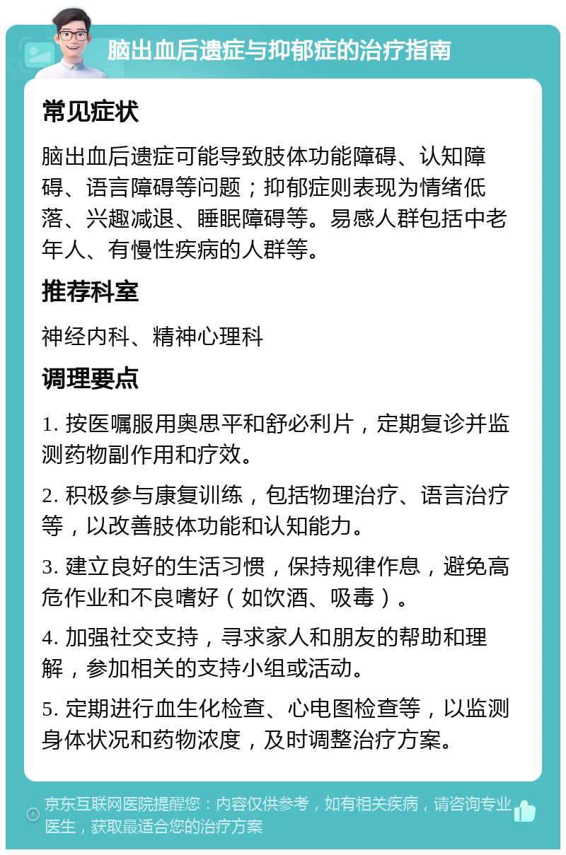 脑出血后遗症与抑郁症的治疗指南 常见症状 脑出血后遗症可能导致肢体功能障碍、认知障碍、语言障碍等问题；抑郁症则表现为情绪低落、兴趣减退、睡眠障碍等。易感人群包括中老年人、有慢性疾病的人群等。 推荐科室 神经内科、精神心理科 调理要点 1. 按医嘱服用奥思平和舒必利片，定期复诊并监测药物副作用和疗效。 2. 积极参与康复训练，包括物理治疗、语言治疗等，以改善肢体功能和认知能力。 3. 建立良好的生活习惯，保持规律作息，避免高危作业和不良嗜好（如饮酒、吸毒）。 4. 加强社交支持，寻求家人和朋友的帮助和理解，参加相关的支持小组或活动。 5. 定期进行血生化检查、心电图检查等，以监测身体状况和药物浓度，及时调整治疗方案。