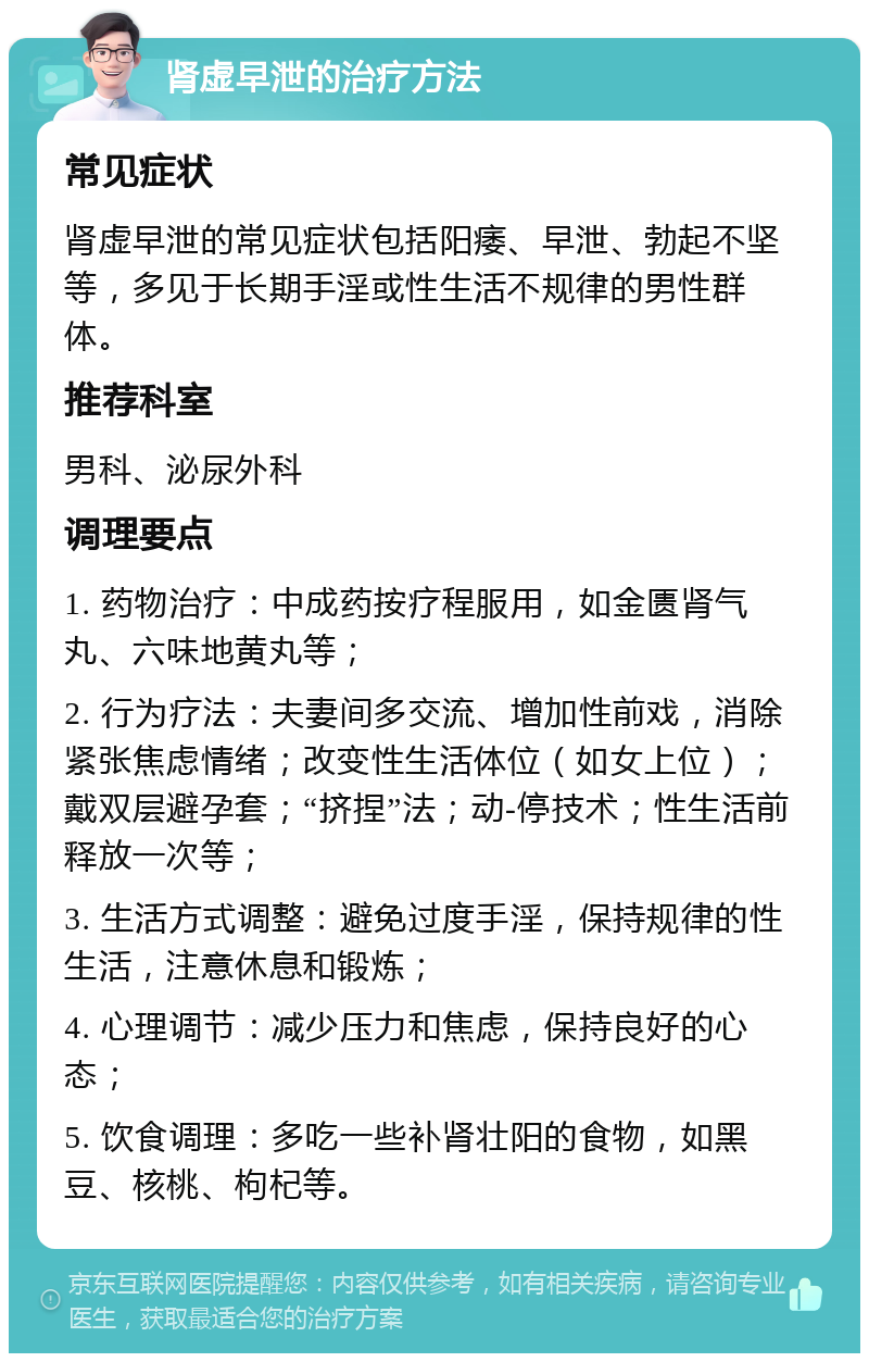 肾虚早泄的治疗方法 常见症状 肾虚早泄的常见症状包括阳痿、早泄、勃起不坚等，多见于长期手淫或性生活不规律的男性群体。 推荐科室 男科、泌尿外科 调理要点 1. 药物治疗：中成药按疗程服用，如金匮肾气丸、六味地黄丸等； 2. 行为疗法：夫妻间多交流、增加性前戏，消除紧张焦虑情绪；改变性生活体位（如女上位）；戴双层避孕套；“挤捏”法；动-停技术；性生活前释放一次等； 3. 生活方式调整：避免过度手淫，保持规律的性生活，注意休息和锻炼； 4. 心理调节：减少压力和焦虑，保持良好的心态； 5. 饮食调理：多吃一些补肾壮阳的食物，如黑豆、核桃、枸杞等。