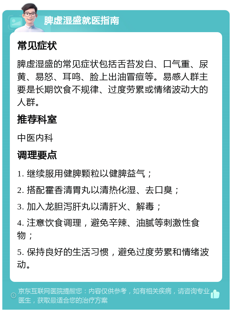 脾虚湿盛就医指南 常见症状 脾虚湿盛的常见症状包括舌苔发白、口气重、尿黄、易怒、耳鸣、脸上出油冒痘等。易感人群主要是长期饮食不规律、过度劳累或情绪波动大的人群。 推荐科室 中医内科 调理要点 1. 继续服用健脾颗粒以健脾益气； 2. 搭配霍香清胃丸以清热化湿、去口臭； 3. 加入龙胆泻肝丸以清肝火、解毒； 4. 注意饮食调理，避免辛辣、油腻等刺激性食物； 5. 保持良好的生活习惯，避免过度劳累和情绪波动。