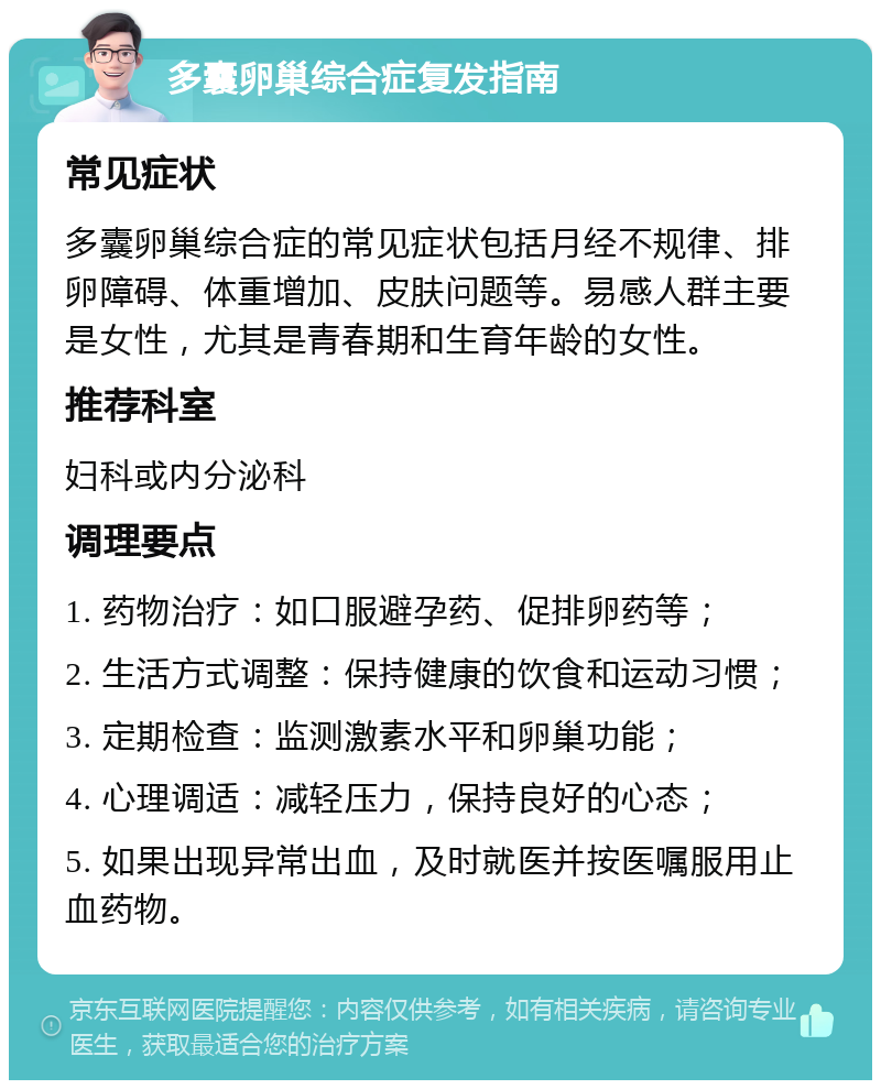 多囊卵巢综合症复发指南 常见症状 多囊卵巢综合症的常见症状包括月经不规律、排卵障碍、体重增加、皮肤问题等。易感人群主要是女性，尤其是青春期和生育年龄的女性。 推荐科室 妇科或内分泌科 调理要点 1. 药物治疗：如口服避孕药、促排卵药等； 2. 生活方式调整：保持健康的饮食和运动习惯； 3. 定期检查：监测激素水平和卵巢功能； 4. 心理调适：减轻压力，保持良好的心态； 5. 如果出现异常出血，及时就医并按医嘱服用止血药物。