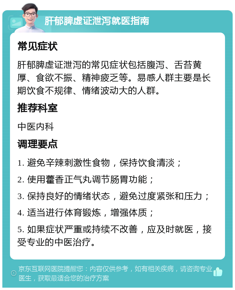 肝郁脾虚证泄泻就医指南 常见症状 肝郁脾虚证泄泻的常见症状包括腹泻、舌苔黄厚、食欲不振、精神疲乏等。易感人群主要是长期饮食不规律、情绪波动大的人群。 推荐科室 中医内科 调理要点 1. 避免辛辣刺激性食物，保持饮食清淡； 2. 使用藿香正气丸调节肠胃功能； 3. 保持良好的情绪状态，避免过度紧张和压力； 4. 适当进行体育锻炼，增强体质； 5. 如果症状严重或持续不改善，应及时就医，接受专业的中医治疗。