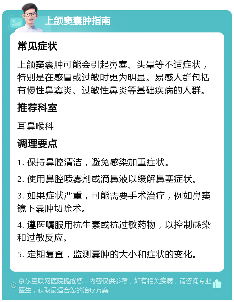 上颌窦囊肿指南 常见症状 上颌窦囊肿可能会引起鼻塞、头晕等不适症状，特别是在感冒或过敏时更为明显。易感人群包括有慢性鼻窦炎、过敏性鼻炎等基础疾病的人群。 推荐科室 耳鼻喉科 调理要点 1. 保持鼻腔清洁，避免感染加重症状。 2. 使用鼻腔喷雾剂或滴鼻液以缓解鼻塞症状。 3. 如果症状严重，可能需要手术治疗，例如鼻窦镜下囊肿切除术。 4. 遵医嘱服用抗生素或抗过敏药物，以控制感染和过敏反应。 5. 定期复查，监测囊肿的大小和症状的变化。