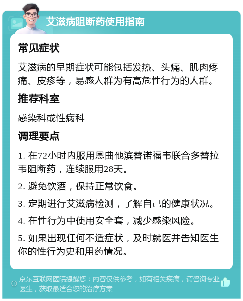 艾滋病阻断药使用指南 常见症状 艾滋病的早期症状可能包括发热、头痛、肌肉疼痛、皮疹等，易感人群为有高危性行为的人群。 推荐科室 感染科或性病科 调理要点 1. 在72小时内服用恩曲他滨替诺福韦联合多替拉韦阻断药，连续服用28天。 2. 避免饮酒，保持正常饮食。 3. 定期进行艾滋病检测，了解自己的健康状况。 4. 在性行为中使用安全套，减少感染风险。 5. 如果出现任何不适症状，及时就医并告知医生你的性行为史和用药情况。