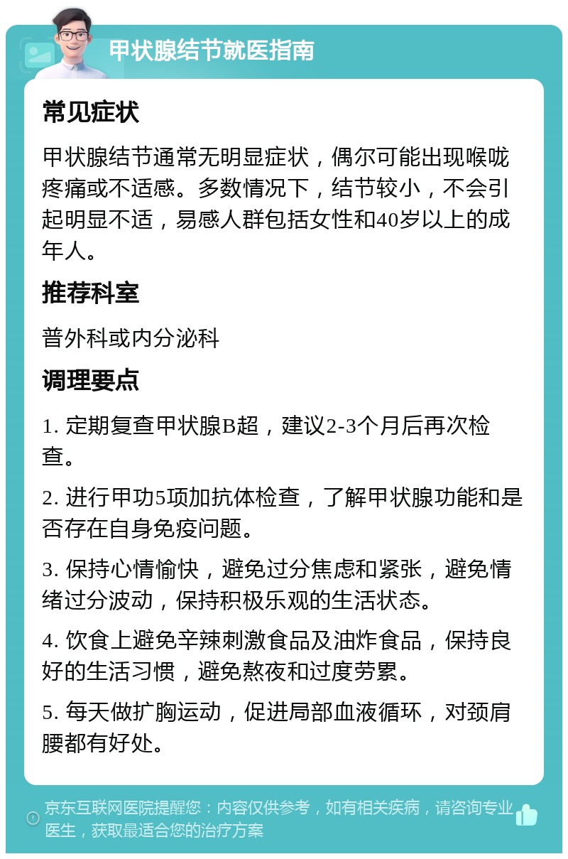 甲状腺结节就医指南 常见症状 甲状腺结节通常无明显症状，偶尔可能出现喉咙疼痛或不适感。多数情况下，结节较小，不会引起明显不适，易感人群包括女性和40岁以上的成年人。 推荐科室 普外科或内分泌科 调理要点 1. 定期复查甲状腺B超，建议2-3个月后再次检查。 2. 进行甲功5项加抗体检查，了解甲状腺功能和是否存在自身免疫问题。 3. 保持心情愉快，避免过分焦虑和紧张，避免情绪过分波动，保持积极乐观的生活状态。 4. 饮食上避免辛辣刺激食品及油炸食品，保持良好的生活习惯，避免熬夜和过度劳累。 5. 每天做扩胸运动，促进局部血液循环，对颈肩腰都有好处。