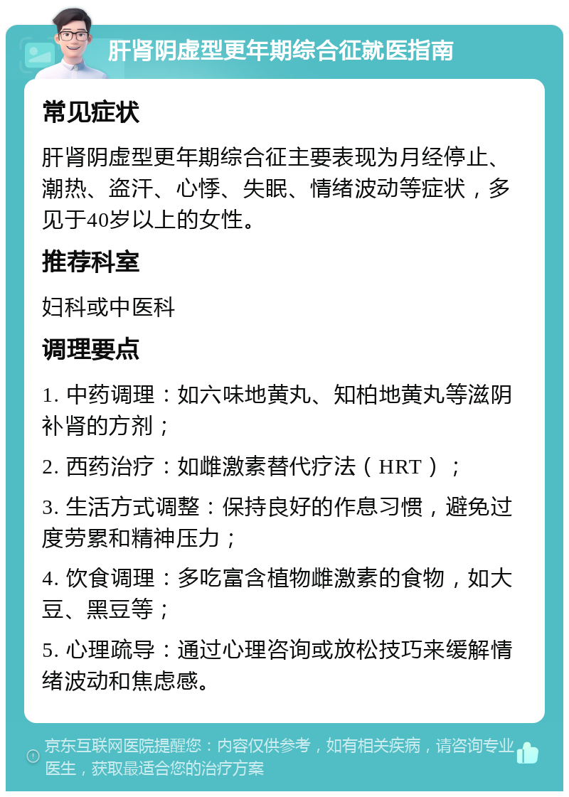 肝肾阴虚型更年期综合征就医指南 常见症状 肝肾阴虚型更年期综合征主要表现为月经停止、潮热、盗汗、心悸、失眠、情绪波动等症状，多见于40岁以上的女性。 推荐科室 妇科或中医科 调理要点 1. 中药调理：如六味地黄丸、知柏地黄丸等滋阴补肾的方剂； 2. 西药治疗：如雌激素替代疗法（HRT）； 3. 生活方式调整：保持良好的作息习惯，避免过度劳累和精神压力； 4. 饮食调理：多吃富含植物雌激素的食物，如大豆、黑豆等； 5. 心理疏导：通过心理咨询或放松技巧来缓解情绪波动和焦虑感。