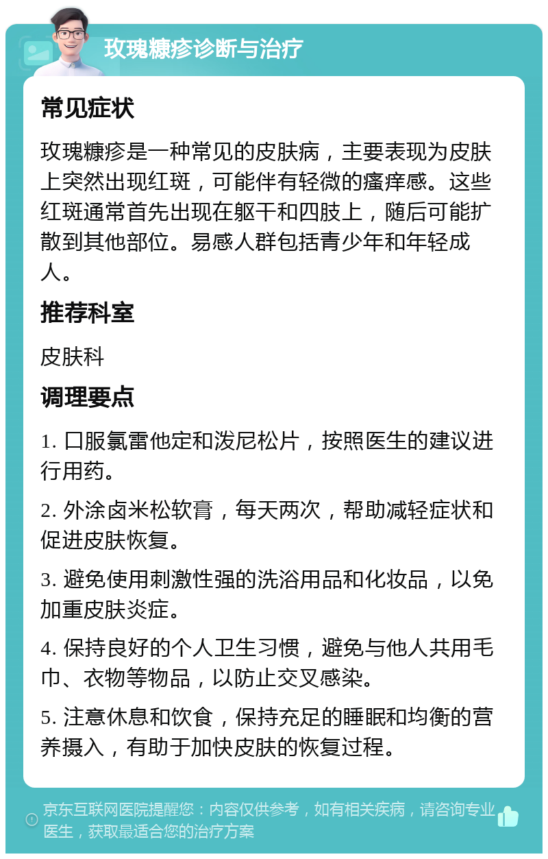 玫瑰糠疹诊断与治疗 常见症状 玫瑰糠疹是一种常见的皮肤病，主要表现为皮肤上突然出现红斑，可能伴有轻微的瘙痒感。这些红斑通常首先出现在躯干和四肢上，随后可能扩散到其他部位。易感人群包括青少年和年轻成人。 推荐科室 皮肤科 调理要点 1. 口服氯雷他定和泼尼松片，按照医生的建议进行用药。 2. 外涂卤米松软膏，每天两次，帮助减轻症状和促进皮肤恢复。 3. 避免使用刺激性强的洗浴用品和化妆品，以免加重皮肤炎症。 4. 保持良好的个人卫生习惯，避免与他人共用毛巾、衣物等物品，以防止交叉感染。 5. 注意休息和饮食，保持充足的睡眠和均衡的营养摄入，有助于加快皮肤的恢复过程。