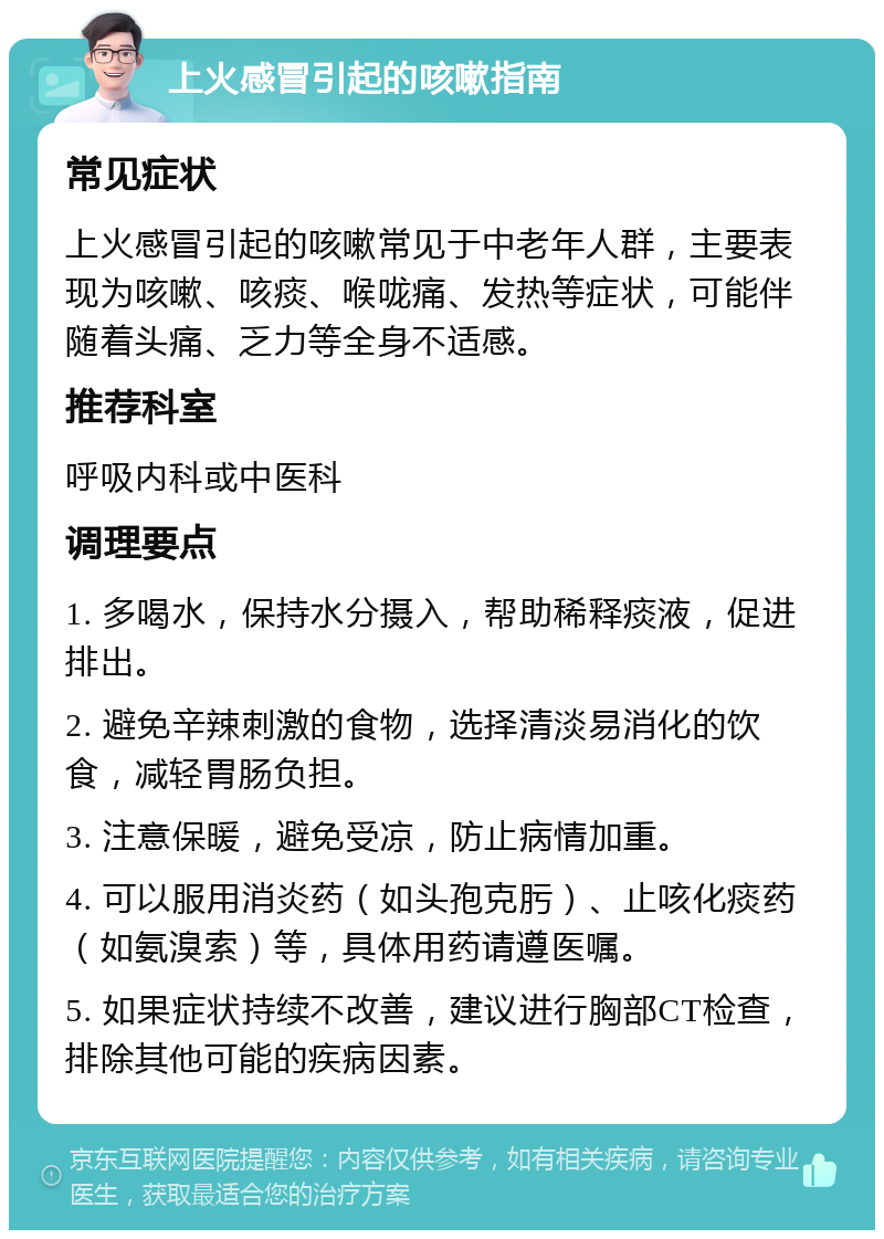 上火感冒引起的咳嗽指南 常见症状 上火感冒引起的咳嗽常见于中老年人群，主要表现为咳嗽、咳痰、喉咙痛、发热等症状，可能伴随着头痛、乏力等全身不适感。 推荐科室 呼吸内科或中医科 调理要点 1. 多喝水，保持水分摄入，帮助稀释痰液，促进排出。 2. 避免辛辣刺激的食物，选择清淡易消化的饮食，减轻胃肠负担。 3. 注意保暖，避免受凉，防止病情加重。 4. 可以服用消炎药（如头孢克肟）、止咳化痰药（如氨溴索）等，具体用药请遵医嘱。 5. 如果症状持续不改善，建议进行胸部CT检查，排除其他可能的疾病因素。