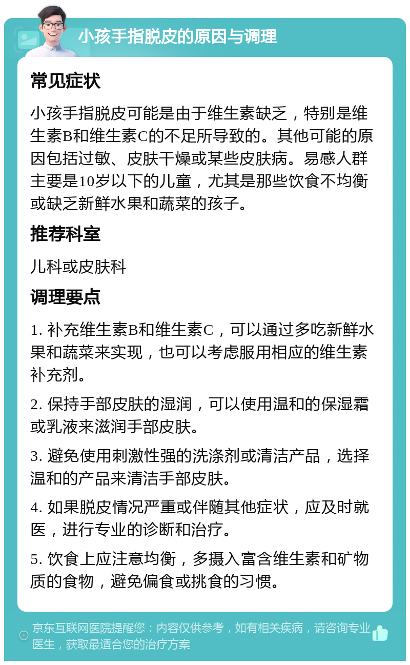 小孩手指脱皮的原因与调理 常见症状 小孩手指脱皮可能是由于维生素缺乏，特别是维生素B和维生素C的不足所导致的。其他可能的原因包括过敏、皮肤干燥或某些皮肤病。易感人群主要是10岁以下的儿童，尤其是那些饮食不均衡或缺乏新鲜水果和蔬菜的孩子。 推荐科室 儿科或皮肤科 调理要点 1. 补充维生素B和维生素C，可以通过多吃新鲜水果和蔬菜来实现，也可以考虑服用相应的维生素补充剂。 2. 保持手部皮肤的湿润，可以使用温和的保湿霜或乳液来滋润手部皮肤。 3. 避免使用刺激性强的洗涤剂或清洁产品，选择温和的产品来清洁手部皮肤。 4. 如果脱皮情况严重或伴随其他症状，应及时就医，进行专业的诊断和治疗。 5. 饮食上应注意均衡，多摄入富含维生素和矿物质的食物，避免偏食或挑食的习惯。