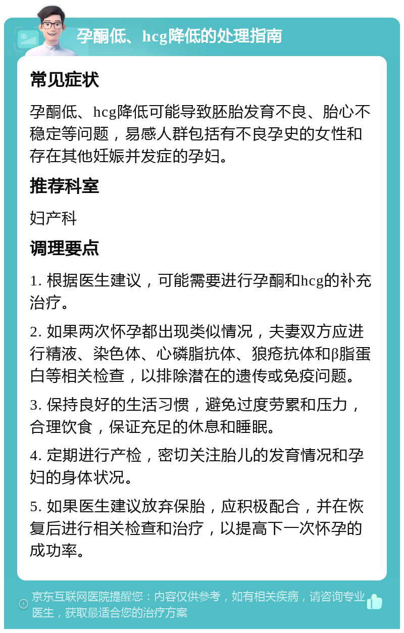 孕酮低、hcg降低的处理指南 常见症状 孕酮低、hcg降低可能导致胚胎发育不良、胎心不稳定等问题，易感人群包括有不良孕史的女性和存在其他妊娠并发症的孕妇。 推荐科室 妇产科 调理要点 1. 根据医生建议，可能需要进行孕酮和hcg的补充治疗。 2. 如果两次怀孕都出现类似情况，夫妻双方应进行精液、染色体、心磷脂抗体、狼疮抗体和β脂蛋白等相关检查，以排除潜在的遗传或免疫问题。 3. 保持良好的生活习惯，避免过度劳累和压力，合理饮食，保证充足的休息和睡眠。 4. 定期进行产检，密切关注胎儿的发育情况和孕妇的身体状况。 5. 如果医生建议放弃保胎，应积极配合，并在恢复后进行相关检查和治疗，以提高下一次怀孕的成功率。