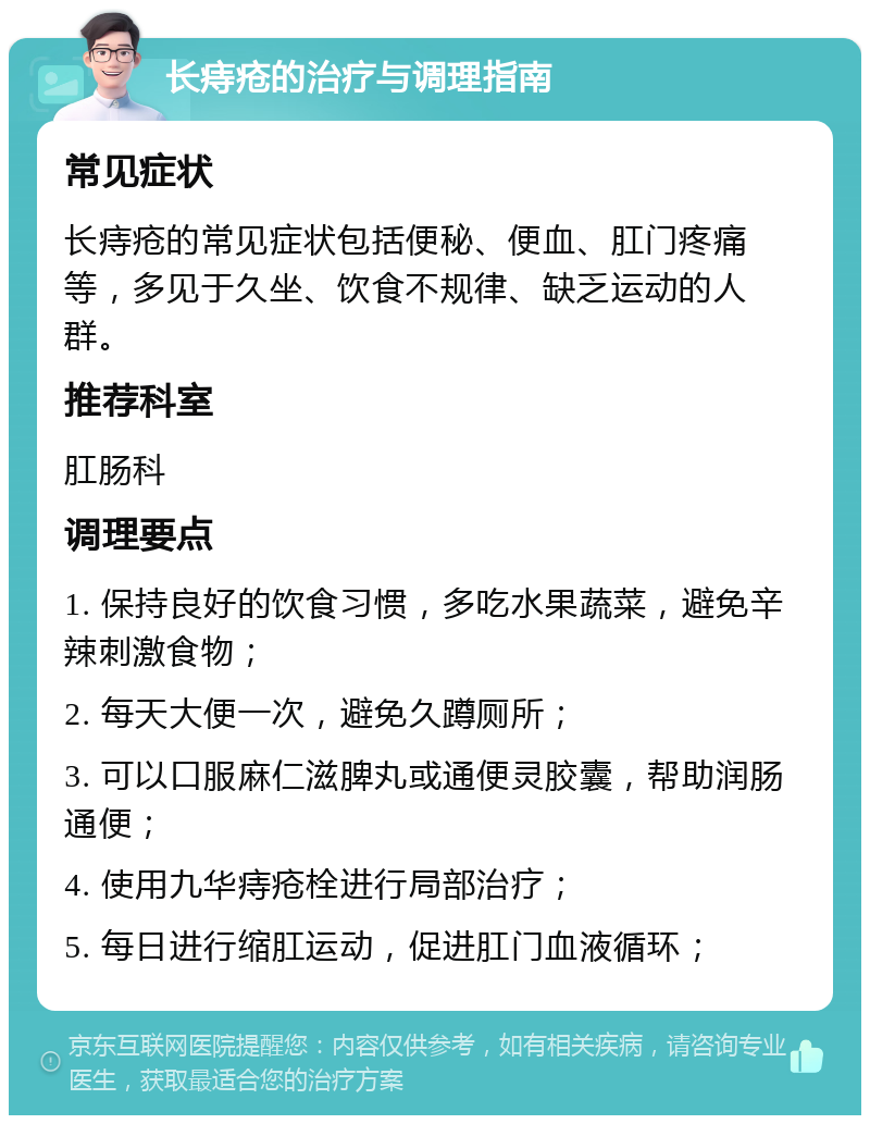 长痔疮的治疗与调理指南 常见症状 长痔疮的常见症状包括便秘、便血、肛门疼痛等，多见于久坐、饮食不规律、缺乏运动的人群。 推荐科室 肛肠科 调理要点 1. 保持良好的饮食习惯，多吃水果蔬菜，避免辛辣刺激食物； 2. 每天大便一次，避免久蹲厕所； 3. 可以口服麻仁滋脾丸或通便灵胶囊，帮助润肠通便； 4. 使用九华痔疮栓进行局部治疗； 5. 每日进行缩肛运动，促进肛门血液循环；