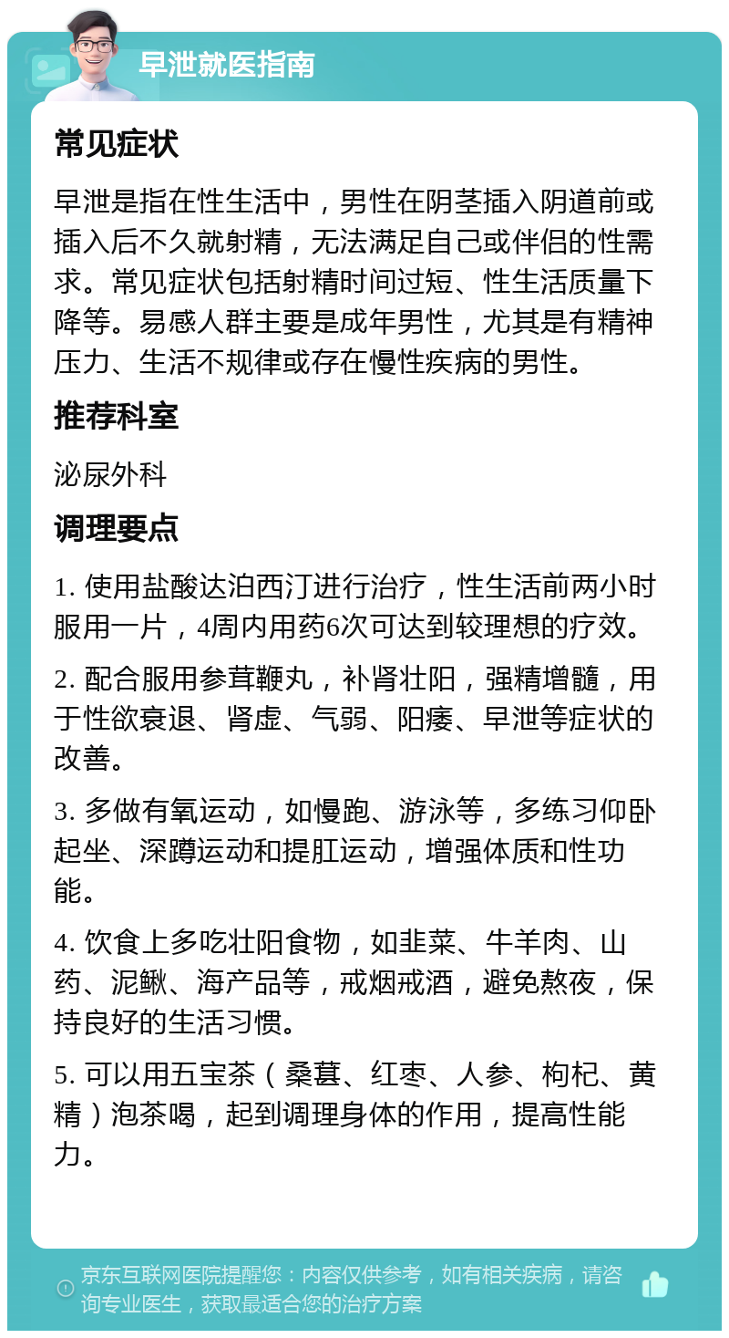 早泄就医指南 常见症状 早泄是指在性生活中，男性在阴茎插入阴道前或插入后不久就射精，无法满足自己或伴侣的性需求。常见症状包括射精时间过短、性生活质量下降等。易感人群主要是成年男性，尤其是有精神压力、生活不规律或存在慢性疾病的男性。 推荐科室 泌尿外科 调理要点 1. 使用盐酸达泊西汀进行治疗，性生活前两小时服用一片，4周内用药6次可达到较理想的疗效。 2. 配合服用参茸鞭丸，补肾壮阳，强精增髓，用于性欲衰退、肾虚、气弱、阳痿、早泄等症状的改善。 3. 多做有氧运动，如慢跑、游泳等，多练习仰卧起坐、深蹲运动和提肛运动，增强体质和性功能。 4. 饮食上多吃壮阳食物，如韭菜、牛羊肉、山药、泥鳅、海产品等，戒烟戒酒，避免熬夜，保持良好的生活习惯。 5. 可以用五宝茶（桑葚、红枣、人参、枸杞、黄精）泡茶喝，起到调理身体的作用，提高性能力。