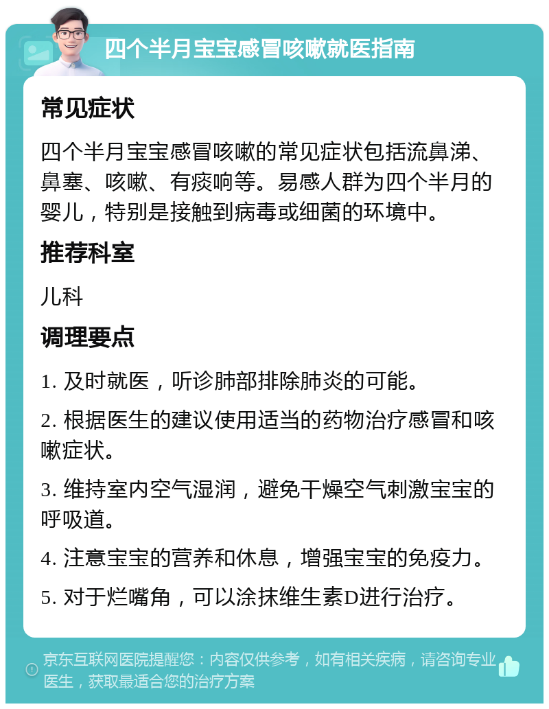 四个半月宝宝感冒咳嗽就医指南 常见症状 四个半月宝宝感冒咳嗽的常见症状包括流鼻涕、鼻塞、咳嗽、有痰响等。易感人群为四个半月的婴儿，特别是接触到病毒或细菌的环境中。 推荐科室 儿科 调理要点 1. 及时就医，听诊肺部排除肺炎的可能。 2. 根据医生的建议使用适当的药物治疗感冒和咳嗽症状。 3. 维持室内空气湿润，避免干燥空气刺激宝宝的呼吸道。 4. 注意宝宝的营养和休息，增强宝宝的免疫力。 5. 对于烂嘴角，可以涂抹维生素D进行治疗。