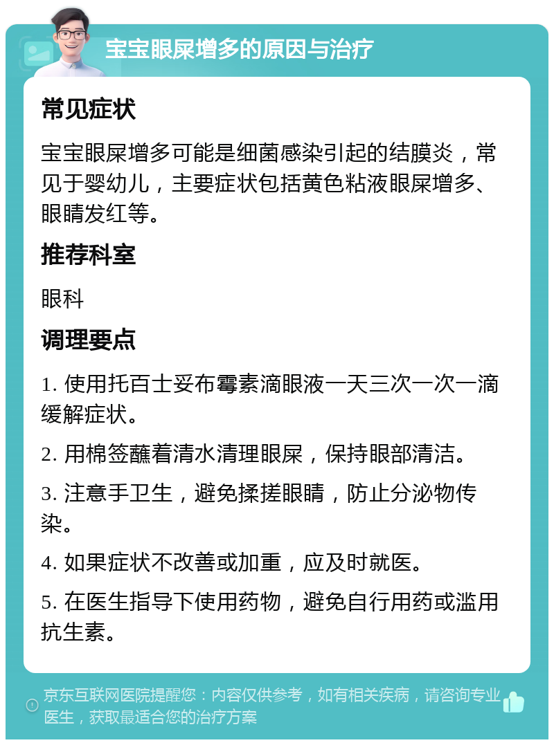 宝宝眼屎增多的原因与治疗 常见症状 宝宝眼屎增多可能是细菌感染引起的结膜炎，常见于婴幼儿，主要症状包括黄色粘液眼屎增多、眼睛发红等。 推荐科室 眼科 调理要点 1. 使用托百士妥布霉素滴眼液一天三次一次一滴缓解症状。 2. 用棉签蘸着清水清理眼屎，保持眼部清洁。 3. 注意手卫生，避免揉搓眼睛，防止分泌物传染。 4. 如果症状不改善或加重，应及时就医。 5. 在医生指导下使用药物，避免自行用药或滥用抗生素。