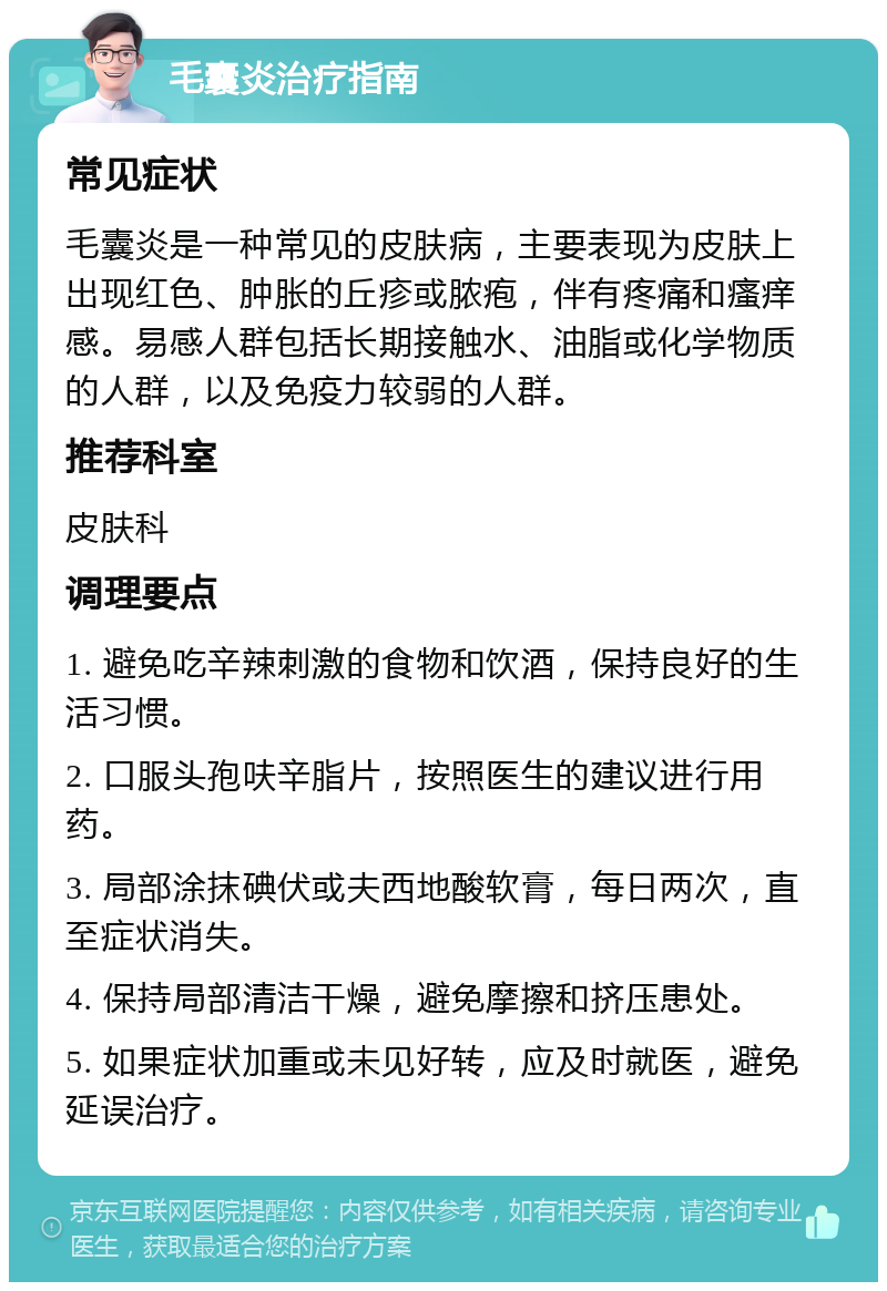 毛囊炎治疗指南 常见症状 毛囊炎是一种常见的皮肤病，主要表现为皮肤上出现红色、肿胀的丘疹或脓疱，伴有疼痛和瘙痒感。易感人群包括长期接触水、油脂或化学物质的人群，以及免疫力较弱的人群。 推荐科室 皮肤科 调理要点 1. 避免吃辛辣刺激的食物和饮酒，保持良好的生活习惯。 2. 口服头孢呋辛脂片，按照医生的建议进行用药。 3. 局部涂抹碘伏或夫西地酸软膏，每日两次，直至症状消失。 4. 保持局部清洁干燥，避免摩擦和挤压患处。 5. 如果症状加重或未见好转，应及时就医，避免延误治疗。