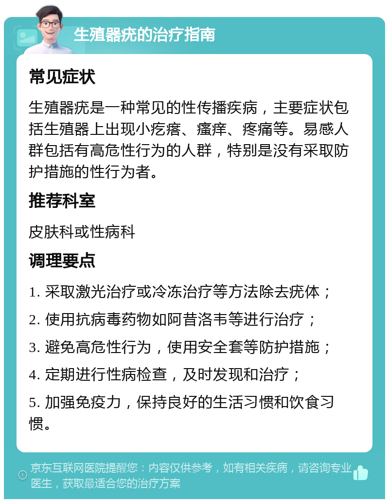 生殖器疣的治疗指南 常见症状 生殖器疣是一种常见的性传播疾病，主要症状包括生殖器上出现小疙瘩、瘙痒、疼痛等。易感人群包括有高危性行为的人群，特别是没有采取防护措施的性行为者。 推荐科室 皮肤科或性病科 调理要点 1. 采取激光治疗或冷冻治疗等方法除去疣体； 2. 使用抗病毒药物如阿昔洛韦等进行治疗； 3. 避免高危性行为，使用安全套等防护措施； 4. 定期进行性病检查，及时发现和治疗； 5. 加强免疫力，保持良好的生活习惯和饮食习惯。