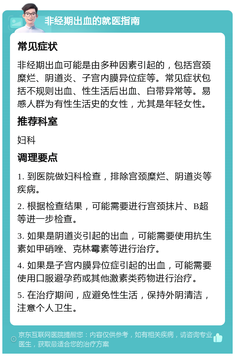 非经期出血的就医指南 常见症状 非经期出血可能是由多种因素引起的，包括宫颈糜烂、阴道炎、子宫内膜异位症等。常见症状包括不规则出血、性生活后出血、白带异常等。易感人群为有性生活史的女性，尤其是年轻女性。 推荐科室 妇科 调理要点 1. 到医院做妇科检查，排除宫颈糜烂、阴道炎等疾病。 2. 根据检查结果，可能需要进行宫颈抹片、B超等进一步检查。 3. 如果是阴道炎引起的出血，可能需要使用抗生素如甲硝唑、克林霉素等进行治疗。 4. 如果是子宫内膜异位症引起的出血，可能需要使用口服避孕药或其他激素类药物进行治疗。 5. 在治疗期间，应避免性生活，保持外阴清洁，注意个人卫生。