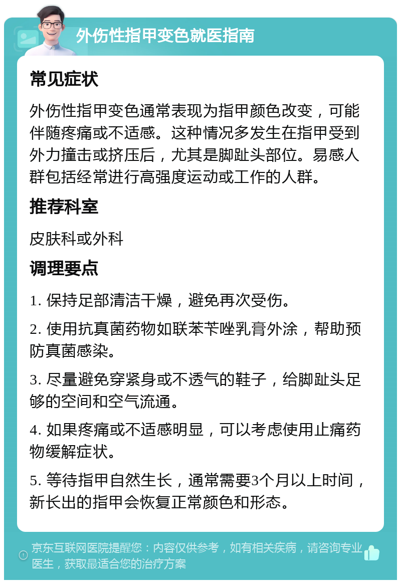 外伤性指甲变色就医指南 常见症状 外伤性指甲变色通常表现为指甲颜色改变，可能伴随疼痛或不适感。这种情况多发生在指甲受到外力撞击或挤压后，尤其是脚趾头部位。易感人群包括经常进行高强度运动或工作的人群。 推荐科室 皮肤科或外科 调理要点 1. 保持足部清洁干燥，避免再次受伤。 2. 使用抗真菌药物如联苯苄唑乳膏外涂，帮助预防真菌感染。 3. 尽量避免穿紧身或不透气的鞋子，给脚趾头足够的空间和空气流通。 4. 如果疼痛或不适感明显，可以考虑使用止痛药物缓解症状。 5. 等待指甲自然生长，通常需要3个月以上时间，新长出的指甲会恢复正常颜色和形态。