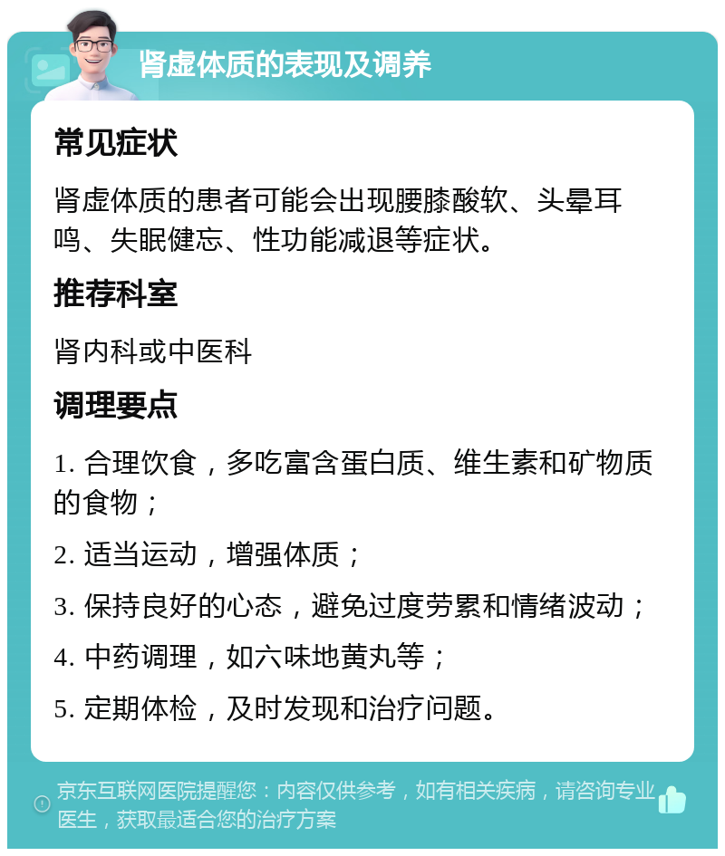 肾虚体质的表现及调养 常见症状 肾虚体质的患者可能会出现腰膝酸软、头晕耳鸣、失眠健忘、性功能减退等症状。 推荐科室 肾内科或中医科 调理要点 1. 合理饮食，多吃富含蛋白质、维生素和矿物质的食物； 2. 适当运动，增强体质； 3. 保持良好的心态，避免过度劳累和情绪波动； 4. 中药调理，如六味地黄丸等； 5. 定期体检，及时发现和治疗问题。