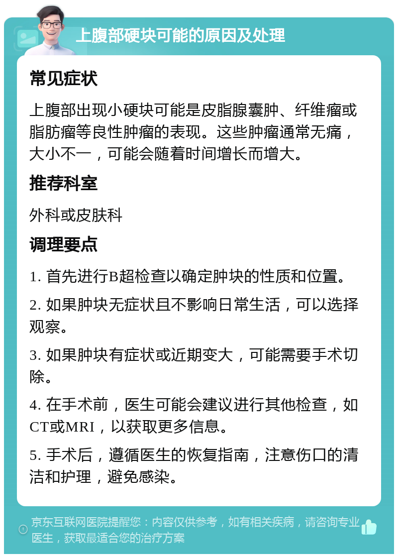 上腹部硬块可能的原因及处理 常见症状 上腹部出现小硬块可能是皮脂腺囊肿、纤维瘤或脂肪瘤等良性肿瘤的表现。这些肿瘤通常无痛，大小不一，可能会随着时间增长而增大。 推荐科室 外科或皮肤科 调理要点 1. 首先进行B超检查以确定肿块的性质和位置。 2. 如果肿块无症状且不影响日常生活，可以选择观察。 3. 如果肿块有症状或近期变大，可能需要手术切除。 4. 在手术前，医生可能会建议进行其他检查，如CT或MRI，以获取更多信息。 5. 手术后，遵循医生的恢复指南，注意伤口的清洁和护理，避免感染。