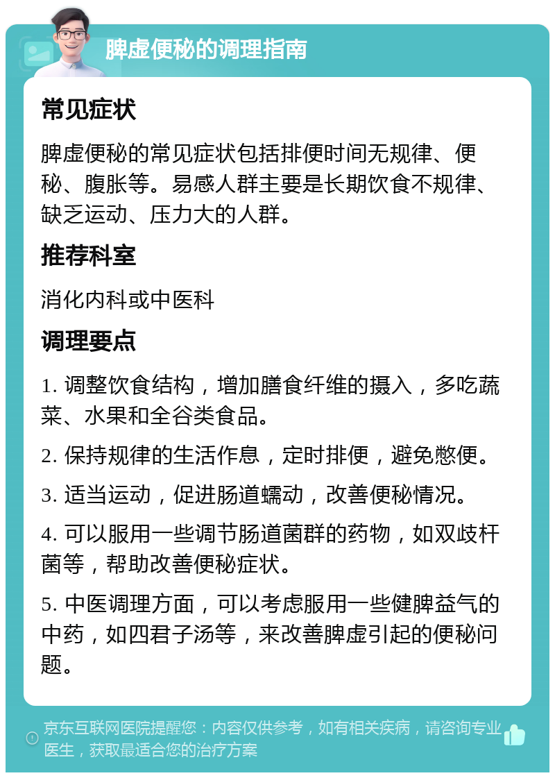 脾虚便秘的调理指南 常见症状 脾虚便秘的常见症状包括排便时间无规律、便秘、腹胀等。易感人群主要是长期饮食不规律、缺乏运动、压力大的人群。 推荐科室 消化内科或中医科 调理要点 1. 调整饮食结构，增加膳食纤维的摄入，多吃蔬菜、水果和全谷类食品。 2. 保持规律的生活作息，定时排便，避免憋便。 3. 适当运动，促进肠道蠕动，改善便秘情况。 4. 可以服用一些调节肠道菌群的药物，如双歧杆菌等，帮助改善便秘症状。 5. 中医调理方面，可以考虑服用一些健脾益气的中药，如四君子汤等，来改善脾虚引起的便秘问题。