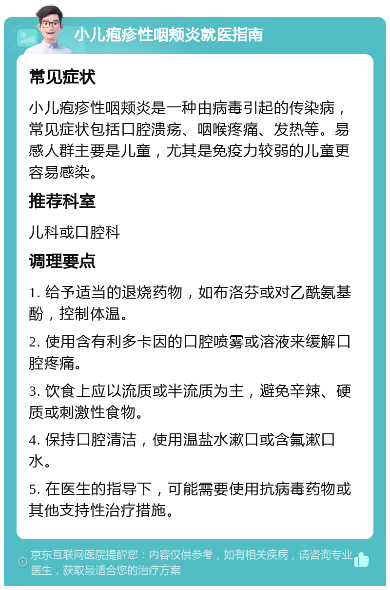 小儿疱疹性咽颊炎就医指南 常见症状 小儿疱疹性咽颊炎是一种由病毒引起的传染病，常见症状包括口腔溃疡、咽喉疼痛、发热等。易感人群主要是儿童，尤其是免疫力较弱的儿童更容易感染。 推荐科室 儿科或口腔科 调理要点 1. 给予适当的退烧药物，如布洛芬或对乙酰氨基酚，控制体温。 2. 使用含有利多卡因的口腔喷雾或溶液来缓解口腔疼痛。 3. 饮食上应以流质或半流质为主，避免辛辣、硬质或刺激性食物。 4. 保持口腔清洁，使用温盐水漱口或含氟漱口水。 5. 在医生的指导下，可能需要使用抗病毒药物或其他支持性治疗措施。