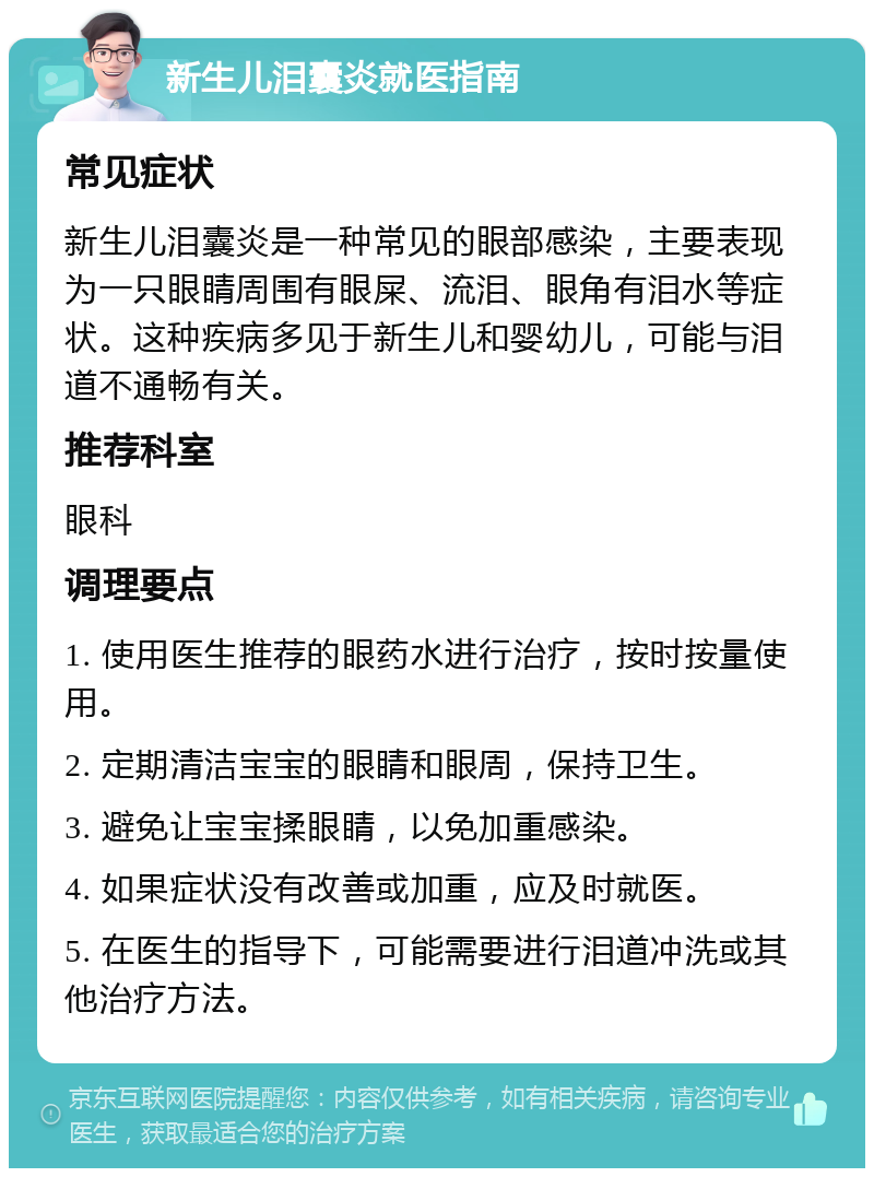 新生儿泪囊炎就医指南 常见症状 新生儿泪囊炎是一种常见的眼部感染，主要表现为一只眼睛周围有眼屎、流泪、眼角有泪水等症状。这种疾病多见于新生儿和婴幼儿，可能与泪道不通畅有关。 推荐科室 眼科 调理要点 1. 使用医生推荐的眼药水进行治疗，按时按量使用。 2. 定期清洁宝宝的眼睛和眼周，保持卫生。 3. 避免让宝宝揉眼睛，以免加重感染。 4. 如果症状没有改善或加重，应及时就医。 5. 在医生的指导下，可能需要进行泪道冲洗或其他治疗方法。