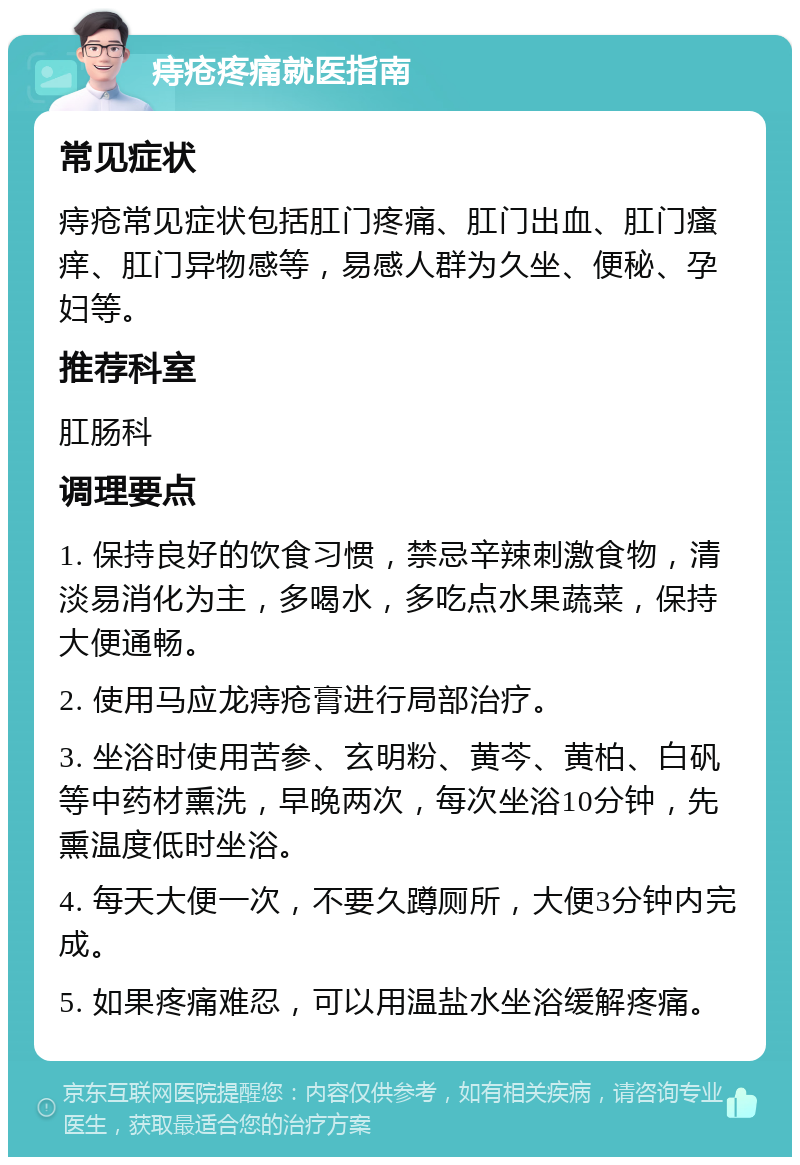 痔疮疼痛就医指南 常见症状 痔疮常见症状包括肛门疼痛、肛门出血、肛门瘙痒、肛门异物感等，易感人群为久坐、便秘、孕妇等。 推荐科室 肛肠科 调理要点 1. 保持良好的饮食习惯，禁忌辛辣刺激食物，清淡易消化为主，多喝水，多吃点水果蔬菜，保持大便通畅。 2. 使用马应龙痔疮膏进行局部治疗。 3. 坐浴时使用苦参、玄明粉、黄芩、黄柏、白矾等中药材熏洗，早晚两次，每次坐浴10分钟，先熏温度低时坐浴。 4. 每天大便一次，不要久蹲厕所，大便3分钟内完成。 5. 如果疼痛难忍，可以用温盐水坐浴缓解疼痛。