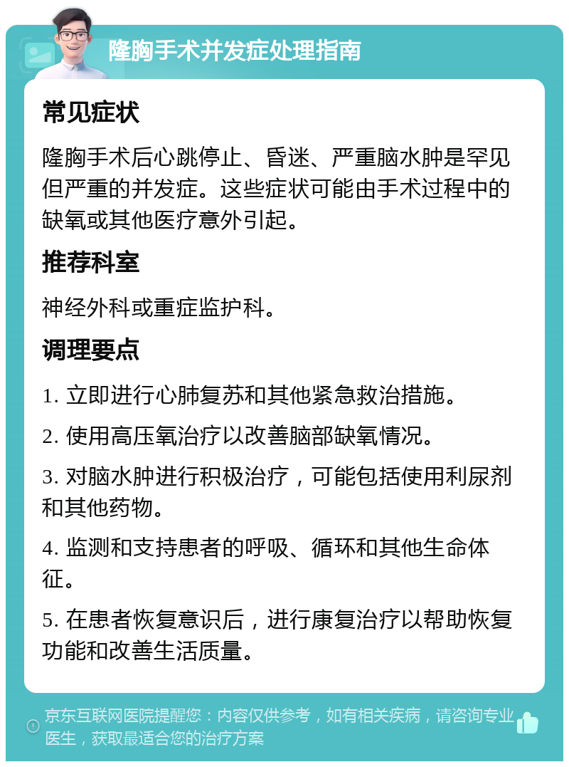 隆胸手术并发症处理指南 常见症状 隆胸手术后心跳停止、昏迷、严重脑水肿是罕见但严重的并发症。这些症状可能由手术过程中的缺氧或其他医疗意外引起。 推荐科室 神经外科或重症监护科。 调理要点 1. 立即进行心肺复苏和其他紧急救治措施。 2. 使用高压氧治疗以改善脑部缺氧情况。 3. 对脑水肿进行积极治疗，可能包括使用利尿剂和其他药物。 4. 监测和支持患者的呼吸、循环和其他生命体征。 5. 在患者恢复意识后，进行康复治疗以帮助恢复功能和改善生活质量。