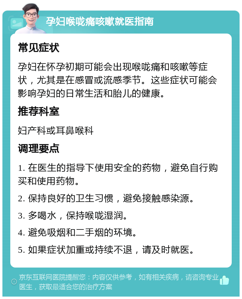 孕妇喉咙痛咳嗽就医指南 常见症状 孕妇在怀孕初期可能会出现喉咙痛和咳嗽等症状，尤其是在感冒或流感季节。这些症状可能会影响孕妇的日常生活和胎儿的健康。 推荐科室 妇产科或耳鼻喉科 调理要点 1. 在医生的指导下使用安全的药物，避免自行购买和使用药物。 2. 保持良好的卫生习惯，避免接触感染源。 3. 多喝水，保持喉咙湿润。 4. 避免吸烟和二手烟的环境。 5. 如果症状加重或持续不退，请及时就医。