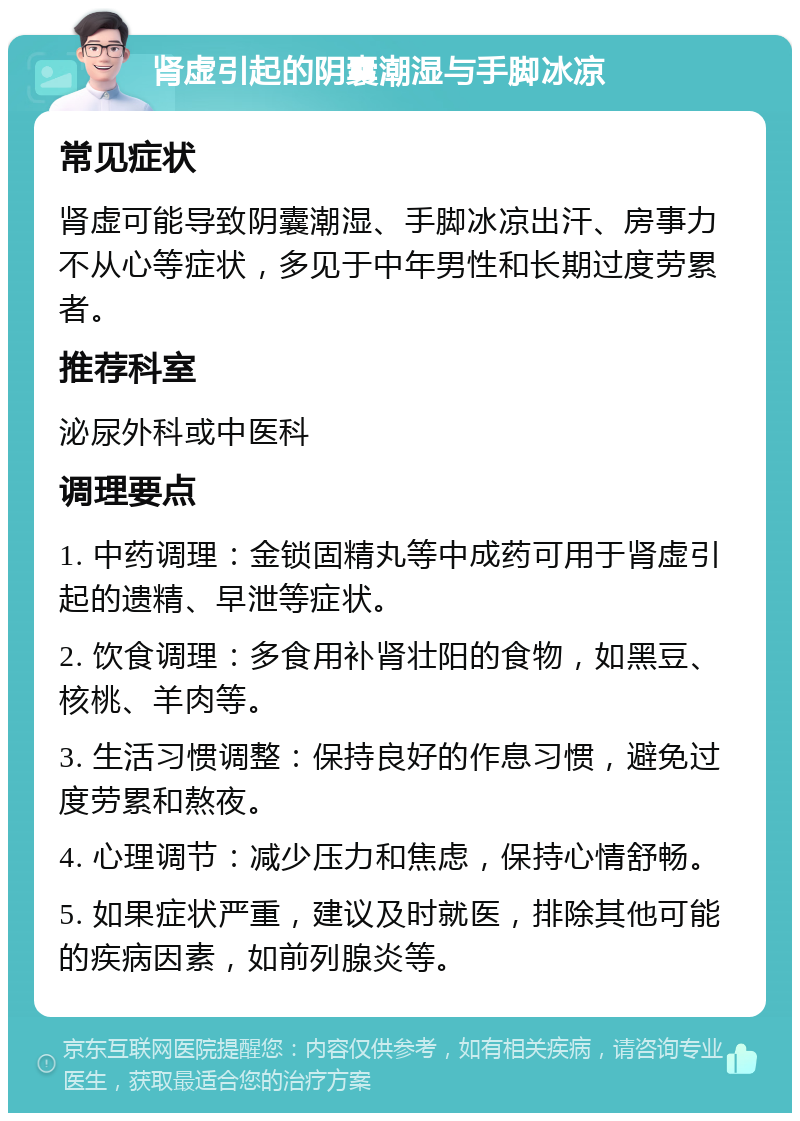 肾虚引起的阴囊潮湿与手脚冰凉 常见症状 肾虚可能导致阴囊潮湿、手脚冰凉出汗、房事力不从心等症状，多见于中年男性和长期过度劳累者。 推荐科室 泌尿外科或中医科 调理要点 1. 中药调理：金锁固精丸等中成药可用于肾虚引起的遗精、早泄等症状。 2. 饮食调理：多食用补肾壮阳的食物，如黑豆、核桃、羊肉等。 3. 生活习惯调整：保持良好的作息习惯，避免过度劳累和熬夜。 4. 心理调节：减少压力和焦虑，保持心情舒畅。 5. 如果症状严重，建议及时就医，排除其他可能的疾病因素，如前列腺炎等。