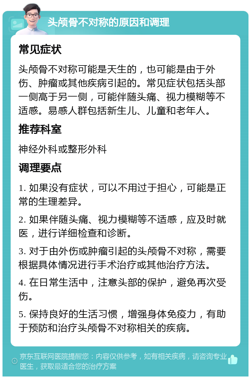 头颅骨不对称的原因和调理 常见症状 头颅骨不对称可能是天生的，也可能是由于外伤、肿瘤或其他疾病引起的。常见症状包括头部一侧高于另一侧，可能伴随头痛、视力模糊等不适感。易感人群包括新生儿、儿童和老年人。 推荐科室 神经外科或整形外科 调理要点 1. 如果没有症状，可以不用过于担心，可能是正常的生理差异。 2. 如果伴随头痛、视力模糊等不适感，应及时就医，进行详细检查和诊断。 3. 对于由外伤或肿瘤引起的头颅骨不对称，需要根据具体情况进行手术治疗或其他治疗方法。 4. 在日常生活中，注意头部的保护，避免再次受伤。 5. 保持良好的生活习惯，增强身体免疫力，有助于预防和治疗头颅骨不对称相关的疾病。