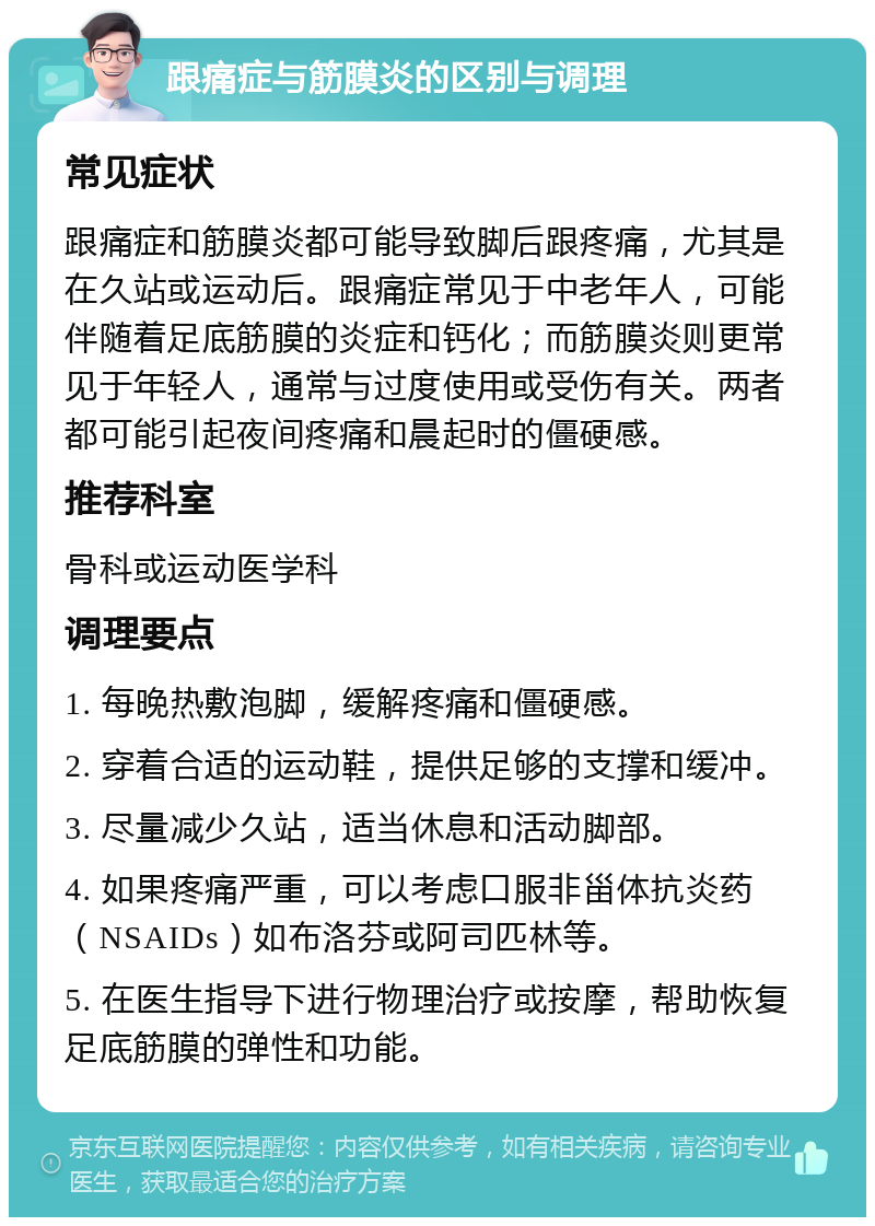 跟痛症与筋膜炎的区别与调理 常见症状 跟痛症和筋膜炎都可能导致脚后跟疼痛，尤其是在久站或运动后。跟痛症常见于中老年人，可能伴随着足底筋膜的炎症和钙化；而筋膜炎则更常见于年轻人，通常与过度使用或受伤有关。两者都可能引起夜间疼痛和晨起时的僵硬感。 推荐科室 骨科或运动医学科 调理要点 1. 每晚热敷泡脚，缓解疼痛和僵硬感。 2. 穿着合适的运动鞋，提供足够的支撑和缓冲。 3. 尽量减少久站，适当休息和活动脚部。 4. 如果疼痛严重，可以考虑口服非甾体抗炎药（NSAIDs）如布洛芬或阿司匹林等。 5. 在医生指导下进行物理治疗或按摩，帮助恢复足底筋膜的弹性和功能。