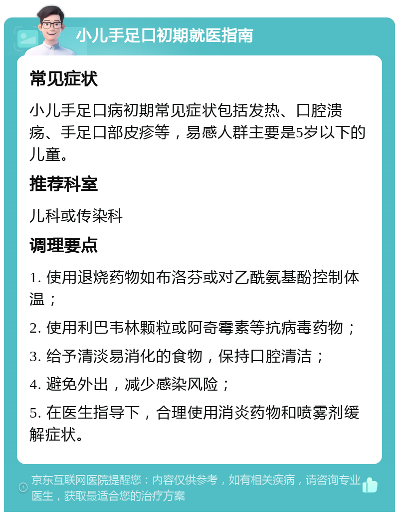 小儿手足口初期就医指南 常见症状 小儿手足口病初期常见症状包括发热、口腔溃疡、手足口部皮疹等，易感人群主要是5岁以下的儿童。 推荐科室 儿科或传染科 调理要点 1. 使用退烧药物如布洛芬或对乙酰氨基酚控制体温； 2. 使用利巴韦林颗粒或阿奇霉素等抗病毒药物； 3. 给予清淡易消化的食物，保持口腔清洁； 4. 避免外出，减少感染风险； 5. 在医生指导下，合理使用消炎药物和喷雾剂缓解症状。