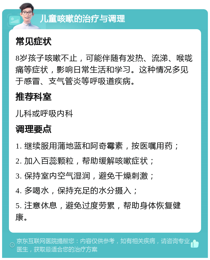 儿童咳嗽的治疗与调理 常见症状 8岁孩子咳嗽不止，可能伴随有发热、流涕、喉咙痛等症状，影响日常生活和学习。这种情况多见于感冒、支气管炎等呼吸道疾病。 推荐科室 儿科或呼吸内科 调理要点 1. 继续服用蒲地蓝和阿奇霉素，按医嘱用药； 2. 加入百蕊颗粒，帮助缓解咳嗽症状； 3. 保持室内空气湿润，避免干燥刺激； 4. 多喝水，保持充足的水分摄入； 5. 注意休息，避免过度劳累，帮助身体恢复健康。