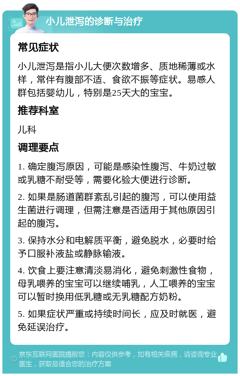 小儿泄泻的诊断与治疗 常见症状 小儿泄泻是指小儿大便次数增多、质地稀薄或水样，常伴有腹部不适、食欲不振等症状。易感人群包括婴幼儿，特别是25天大的宝宝。 推荐科室 儿科 调理要点 1. 确定腹泻原因，可能是感染性腹泻、牛奶过敏或乳糖不耐受等，需要化验大便进行诊断。 2. 如果是肠道菌群紊乱引起的腹泻，可以使用益生菌进行调理，但需注意是否适用于其他原因引起的腹泻。 3. 保持水分和电解质平衡，避免脱水，必要时给予口服补液盐或静脉输液。 4. 饮食上要注意清淡易消化，避免刺激性食物，母乳喂养的宝宝可以继续哺乳，人工喂养的宝宝可以暂时换用低乳糖或无乳糖配方奶粉。 5. 如果症状严重或持续时间长，应及时就医，避免延误治疗。