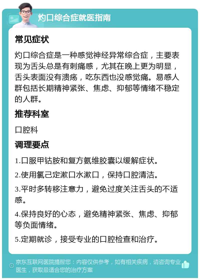 灼口综合症就医指南 常见症状 灼口综合症是一种感觉神经异常综合症，主要表现为舌头总是有刺痛感，尤其在晚上更为明显，舌头表面没有溃疡，吃东西也没感觉痛。易感人群包括长期精神紧张、焦虑、抑郁等情绪不稳定的人群。 推荐科室 口腔科 调理要点 1.口服甲钴胺和复方氨维胶囊以缓解症状。 2.使用氯己定漱口水漱口，保持口腔清洁。 3.平时多转移注意力，避免过度关注舌头的不适感。 4.保持良好的心态，避免精神紧张、焦虑、抑郁等负面情绪。 5.定期就诊，接受专业的口腔检查和治疗。