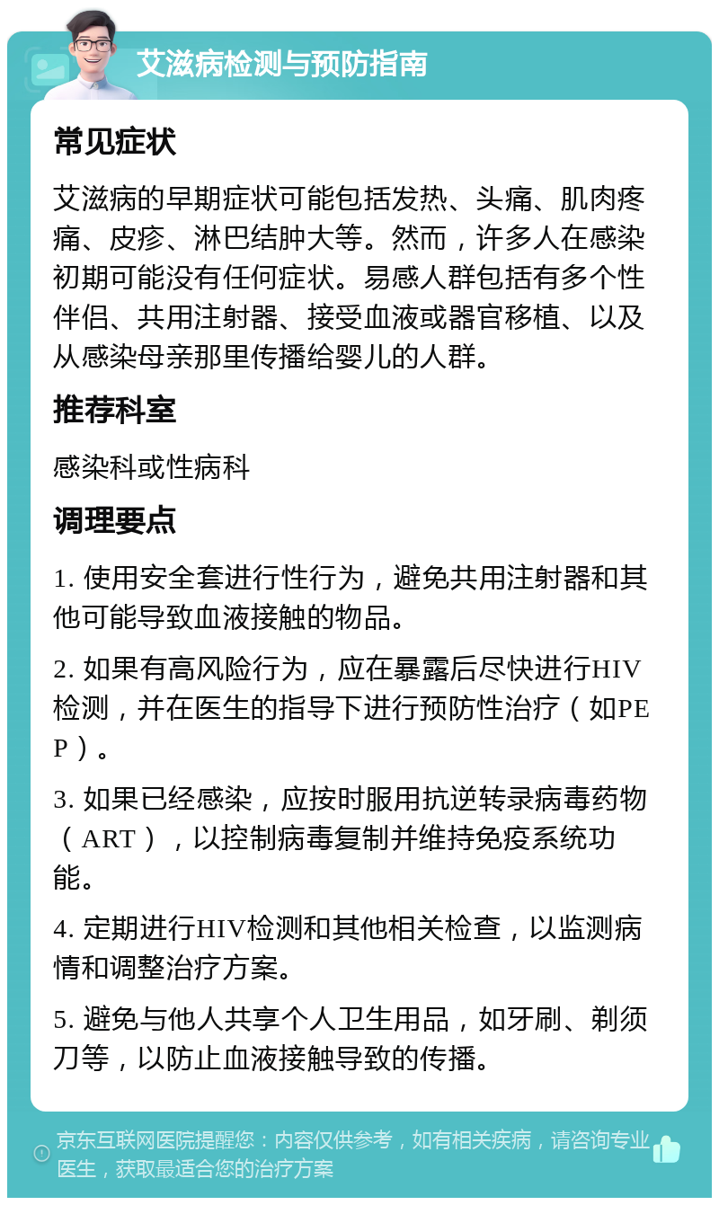 艾滋病检测与预防指南 常见症状 艾滋病的早期症状可能包括发热、头痛、肌肉疼痛、皮疹、淋巴结肿大等。然而，许多人在感染初期可能没有任何症状。易感人群包括有多个性伴侣、共用注射器、接受血液或器官移植、以及从感染母亲那里传播给婴儿的人群。 推荐科室 感染科或性病科 调理要点 1. 使用安全套进行性行为，避免共用注射器和其他可能导致血液接触的物品。 2. 如果有高风险行为，应在暴露后尽快进行HIV检测，并在医生的指导下进行预防性治疗（如PEP）。 3. 如果已经感染，应按时服用抗逆转录病毒药物（ART），以控制病毒复制并维持免疫系统功能。 4. 定期进行HIV检测和其他相关检查，以监测病情和调整治疗方案。 5. 避免与他人共享个人卫生用品，如牙刷、剃须刀等，以防止血液接触导致的传播。