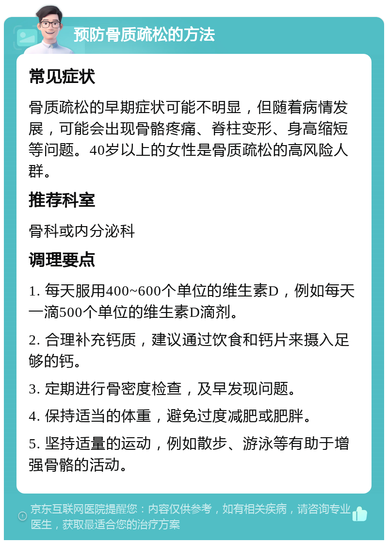 预防骨质疏松的方法 常见症状 骨质疏松的早期症状可能不明显，但随着病情发展，可能会出现骨骼疼痛、脊柱变形、身高缩短等问题。40岁以上的女性是骨质疏松的高风险人群。 推荐科室 骨科或内分泌科 调理要点 1. 每天服用400~600个单位的维生素D，例如每天一滴500个单位的维生素D滴剂。 2. 合理补充钙质，建议通过饮食和钙片来摄入足够的钙。 3. 定期进行骨密度检查，及早发现问题。 4. 保持适当的体重，避免过度减肥或肥胖。 5. 坚持适量的运动，例如散步、游泳等有助于增强骨骼的活动。