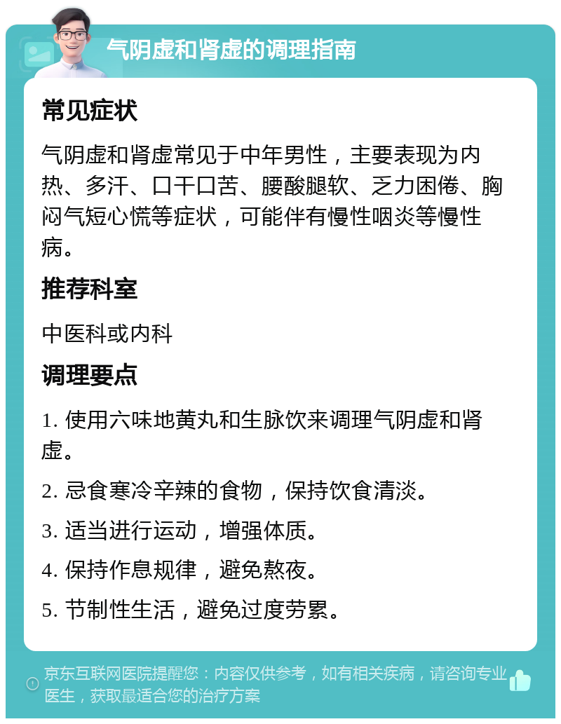 气阴虚和肾虚的调理指南 常见症状 气阴虚和肾虚常见于中年男性，主要表现为内热、多汗、口干口苦、腰酸腿软、乏力困倦、胸闷气短心慌等症状，可能伴有慢性咽炎等慢性病。 推荐科室 中医科或内科 调理要点 1. 使用六味地黄丸和生脉饮来调理气阴虚和肾虚。 2. 忌食寒冷辛辣的食物，保持饮食清淡。 3. 适当进行运动，增强体质。 4. 保持作息规律，避免熬夜。 5. 节制性生活，避免过度劳累。