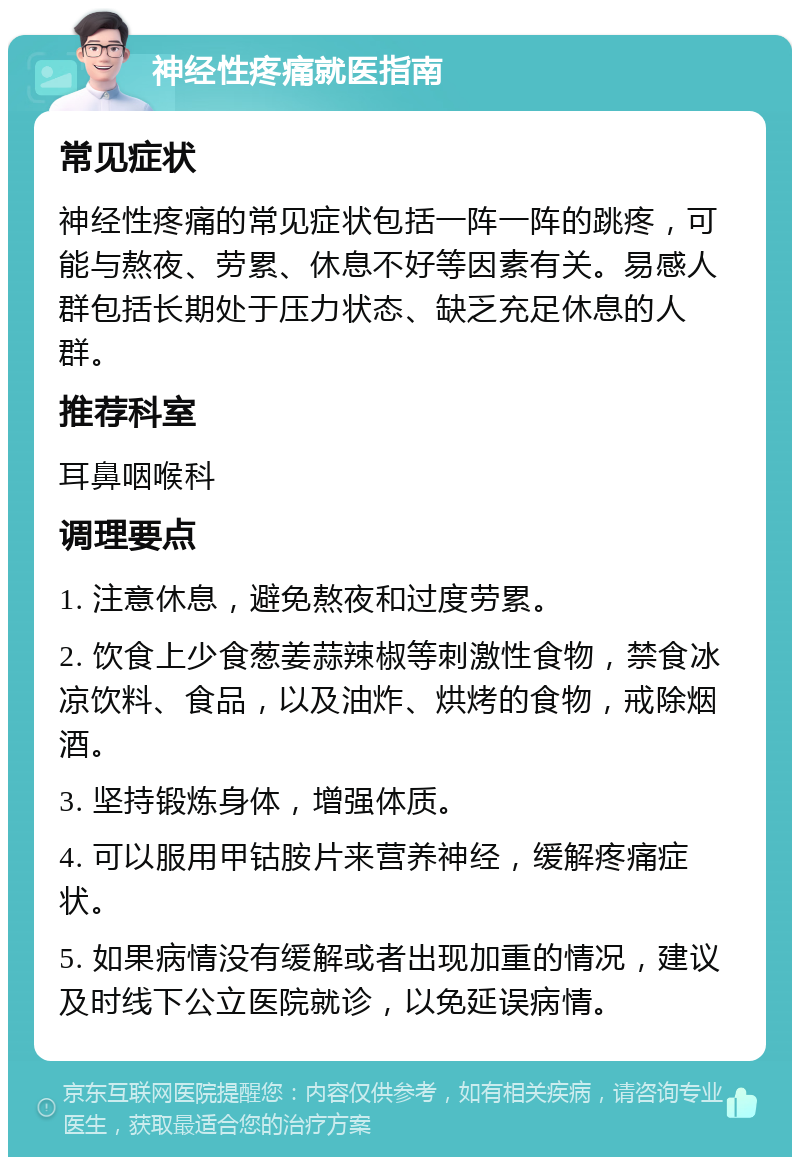 神经性疼痛就医指南 常见症状 神经性疼痛的常见症状包括一阵一阵的跳疼，可能与熬夜、劳累、休息不好等因素有关。易感人群包括长期处于压力状态、缺乏充足休息的人群。 推荐科室 耳鼻咽喉科 调理要点 1. 注意休息，避免熬夜和过度劳累。 2. 饮食上少食葱姜蒜辣椒等刺激性食物，禁食冰凉饮料、食品，以及油炸、烘烤的食物，戒除烟酒。 3. 坚持锻炼身体，增强体质。 4. 可以服用甲钴胺片来营养神经，缓解疼痛症状。 5. 如果病情没有缓解或者出现加重的情况，建议及时线下公立医院就诊，以免延误病情。