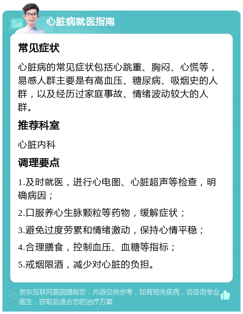 心脏病就医指南 常见症状 心脏病的常见症状包括心跳重、胸闷、心慌等，易感人群主要是有高血压、糖尿病、吸烟史的人群，以及经历过家庭事故、情绪波动较大的人群。 推荐科室 心脏内科 调理要点 1.及时就医，进行心电图、心脏超声等检查，明确病因； 2.口服养心生脉颗粒等药物，缓解症状； 3.避免过度劳累和情绪激动，保持心情平稳； 4.合理膳食，控制血压、血糖等指标； 5.戒烟限酒，减少对心脏的负担。