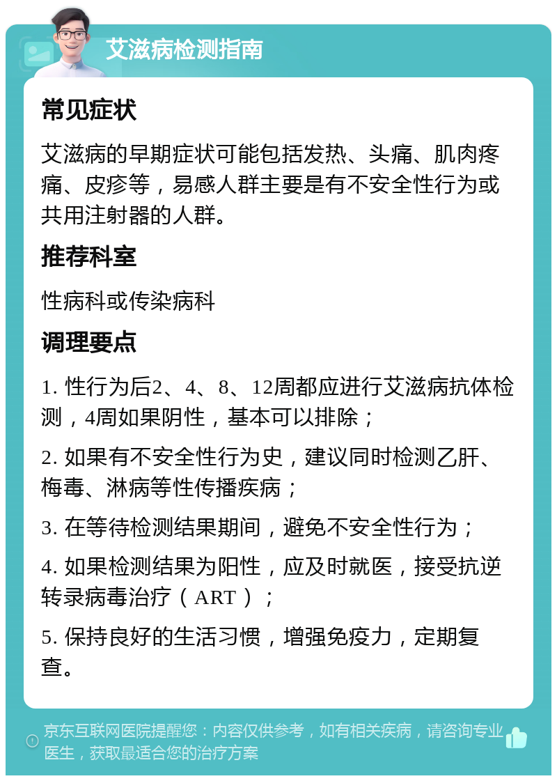 艾滋病检测指南 常见症状 艾滋病的早期症状可能包括发热、头痛、肌肉疼痛、皮疹等，易感人群主要是有不安全性行为或共用注射器的人群。 推荐科室 性病科或传染病科 调理要点 1. 性行为后2、4、8、12周都应进行艾滋病抗体检测，4周如果阴性，基本可以排除； 2. 如果有不安全性行为史，建议同时检测乙肝、梅毒、淋病等性传播疾病； 3. 在等待检测结果期间，避免不安全性行为； 4. 如果检测结果为阳性，应及时就医，接受抗逆转录病毒治疗（ART）； 5. 保持良好的生活习惯，增强免疫力，定期复查。