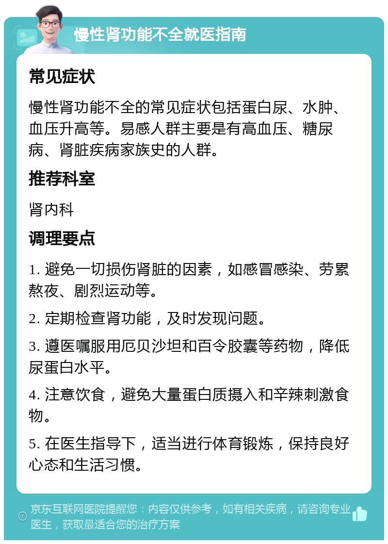 慢性肾功能不全就医指南 常见症状 慢性肾功能不全的常见症状包括蛋白尿、水肿、血压升高等。易感人群主要是有高血压、糖尿病、肾脏疾病家族史的人群。 推荐科室 肾内科 调理要点 1. 避免一切损伤肾脏的因素，如感冒感染、劳累熬夜、剧烈运动等。 2. 定期检查肾功能，及时发现问题。 3. 遵医嘱服用厄贝沙坦和百令胶囊等药物，降低尿蛋白水平。 4. 注意饮食，避免大量蛋白质摄入和辛辣刺激食物。 5. 在医生指导下，适当进行体育锻炼，保持良好心态和生活习惯。