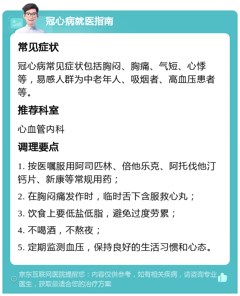 冠心病就医指南 常见症状 冠心病常见症状包括胸闷、胸痛、气短、心悸等，易感人群为中老年人、吸烟者、高血压患者等。 推荐科室 心血管内科 调理要点 1. 按医嘱服用阿司匹林、倍他乐克、阿托伐他汀钙片、新康等常规用药； 2. 在胸闷痛发作时，临时舌下含服救心丸； 3. 饮食上要低盐低脂，避免过度劳累； 4. 不喝酒，不熬夜； 5. 定期监测血压，保持良好的生活习惯和心态。