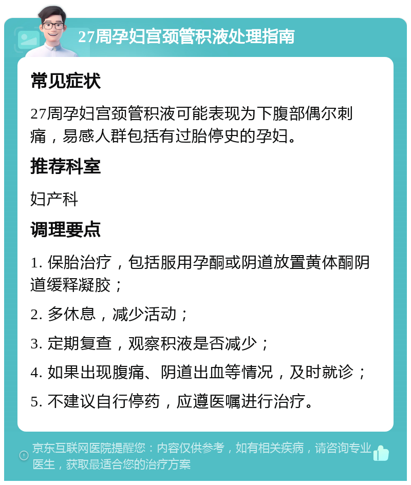 27周孕妇宫颈管积液处理指南 常见症状 27周孕妇宫颈管积液可能表现为下腹部偶尔刺痛，易感人群包括有过胎停史的孕妇。 推荐科室 妇产科 调理要点 1. 保胎治疗，包括服用孕酮或阴道放置黄体酮阴道缓释凝胶； 2. 多休息，减少活动； 3. 定期复查，观察积液是否减少； 4. 如果出现腹痛、阴道出血等情况，及时就诊； 5. 不建议自行停药，应遵医嘱进行治疗。